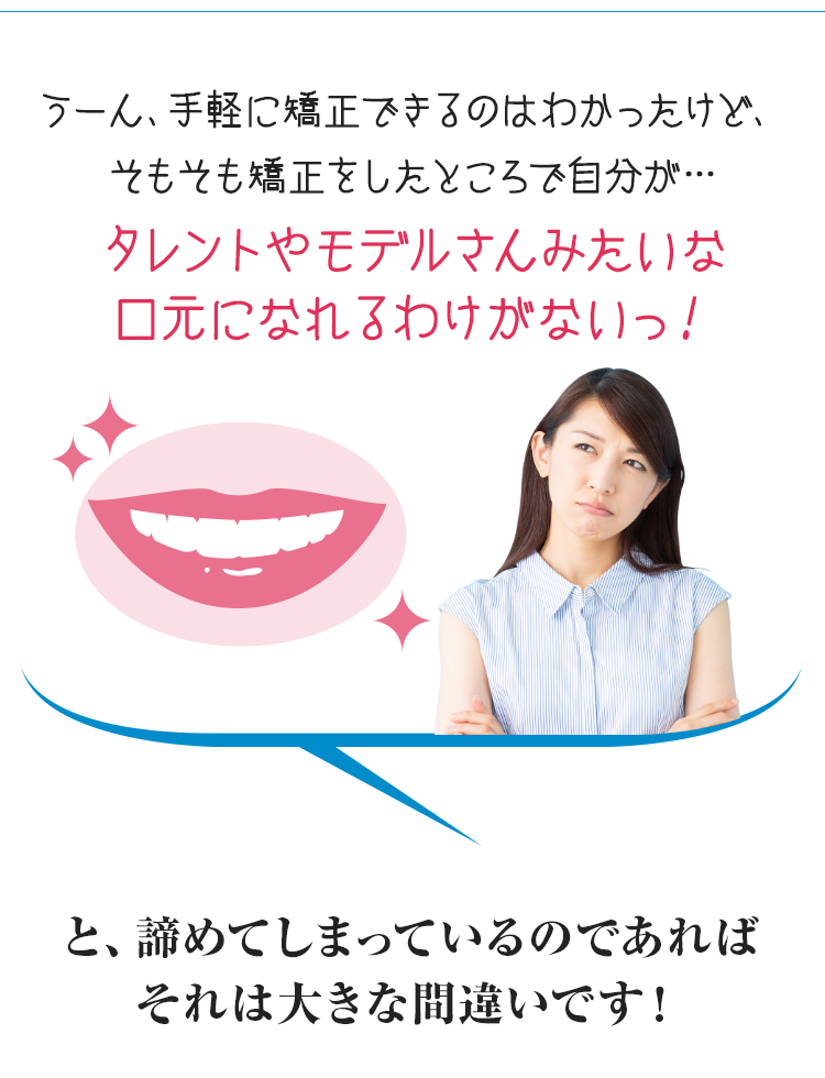 うーん、手軽に矯正できるのはわかったけど、そもそも矯正をしたところで自分が…タレントやモデルさんみたいな口元になれるわけがないっ！と諦めてしまっているのであればそれは大きな間違いです！