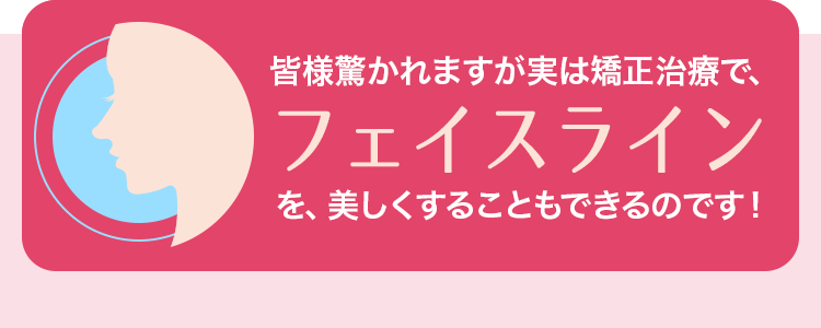 皆様驚かれますが実は矯正治療で、フェイスラインを、美しくすることもできるのです！