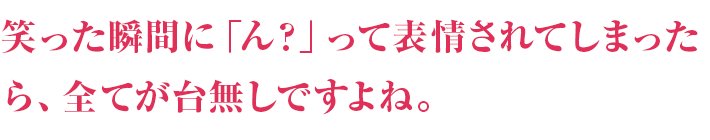 笑った瞬間に「ん？」って表情されてしまったら、全て台無しですよね。